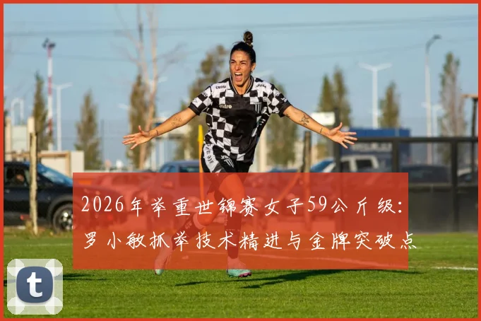 2026年举重世锦赛女子59公斤级：罗小敏抓举技术精进与金牌突破点解析