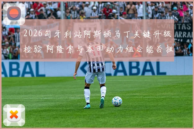 2026匈牙利站阿斯顿马丁关键升级检验 阿隆索与本田动力组合能否扭转竞争格局