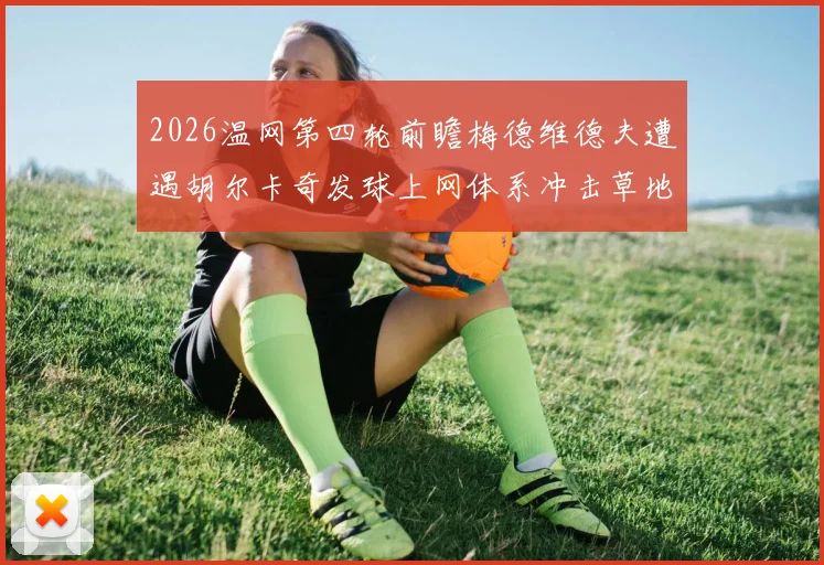 2026温网第四轮前瞻梅德维德夫遭遇胡尔卡奇发球上网体系冲击草地底线秩序