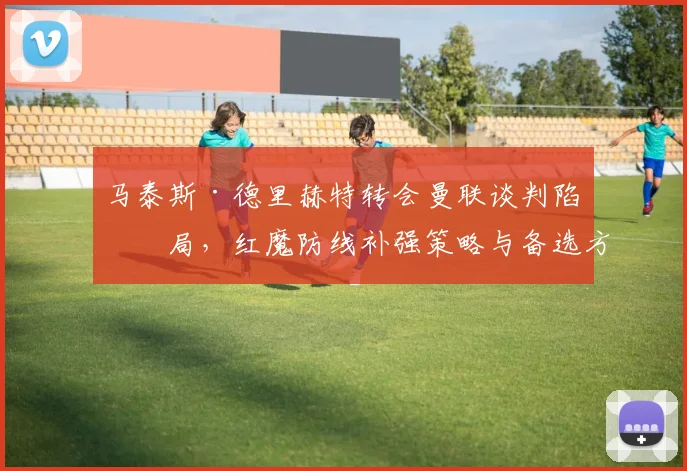 马泰斯·德里赫特转会曼联谈判陷僵局，红魔防线补强策略与备选方案深度解析