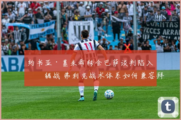 约书亚·基米希转会巴萨谈判陷入拉锯战 弗利克战术体系如何兼容拜仁全能中场及未来影响