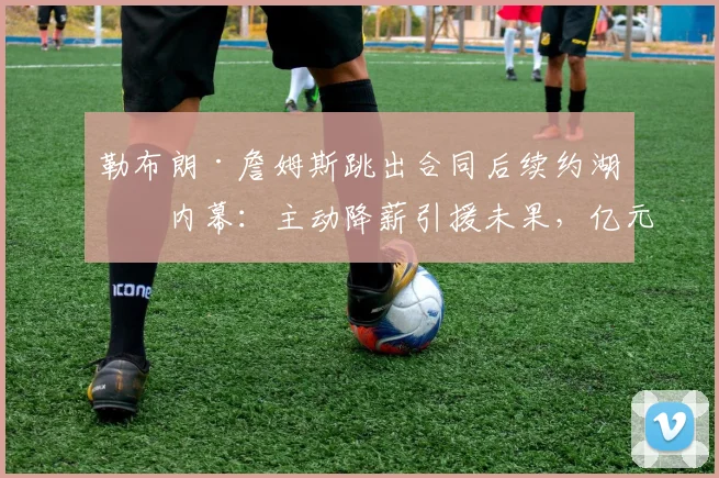 勒布朗·詹姆斯跳出合同后续约湖人内幕：主动降薪引援未果，亿元合同及交易否决权的多重算计