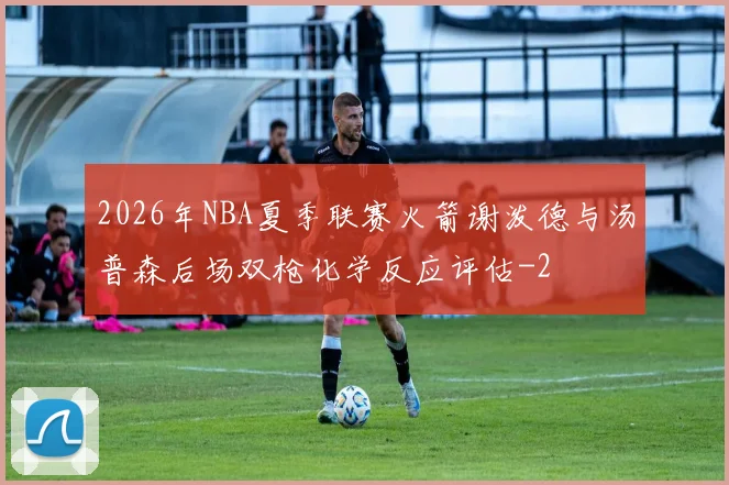 2026年NBA夏季联赛火箭谢泼德与汤普森后场双枪化学反应评估