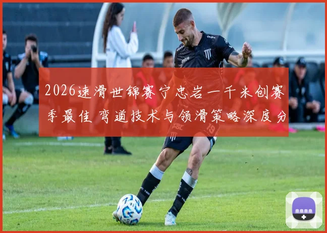 2026速滑世锦赛宁忠岩一千米创赛季最佳 弯道技术与领滑策略深度分析