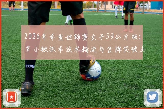 2026年举重世锦赛女子59公斤级：罗小敏抓举技术精进与金牌突破点解析
