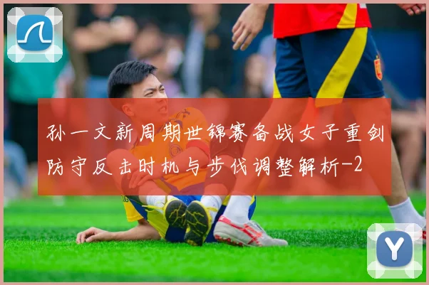 孙一文新周期世锦赛备战女子重剑防守反击时机与步伐调整解析
