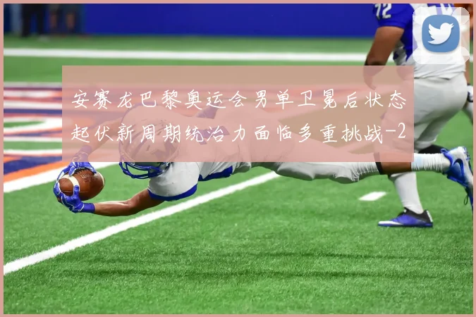 安赛龙巴黎奥运会男单卫冕后状态起伏新周期统治力面临多重挑战