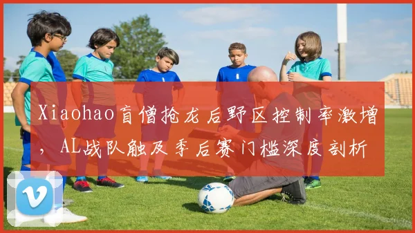 Xiaohao盲僧抢龙后野区控制率激增，AL战队触及季后赛门槛深度剖析