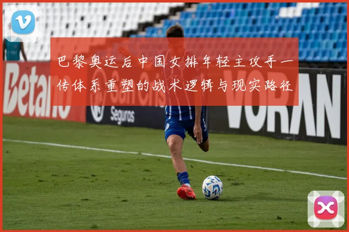 巴黎奥运后中国女排年轻主攻手一传体系重塑的战术逻辑与现实路径