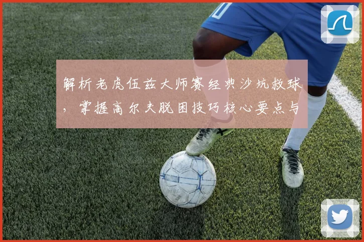 解析老虎伍兹大师赛经典沙坑救球，掌握高尔夫脱困技巧核心要点与实战应用