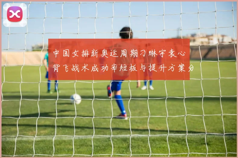 中国女排新奥运周期刁琳宇袁心玥背飞战术成功率短板与提升方案分析