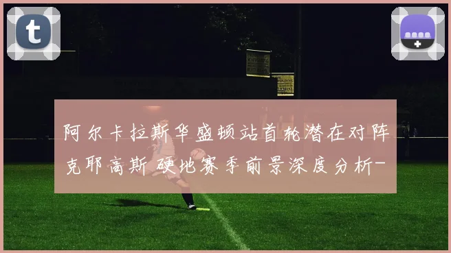 阿尔卡拉斯华盛顿站首轮潜在对阵克耶高斯 硬地赛季前景深度分析