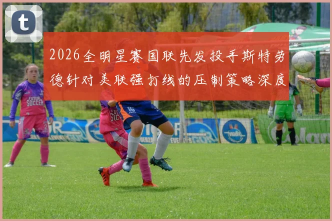 2026全明星赛国联先发投手斯特劳德针对美联强打线的压制策略深度分析
