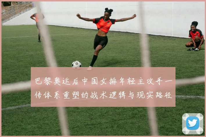 巴黎奥运后中国女排年轻主攻手一传体系重塑的战术逻辑与现实路径