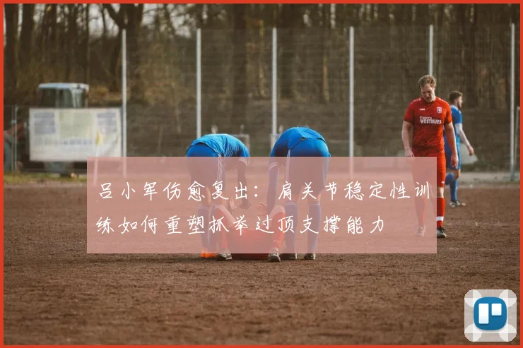 吕小军伤愈复出：肩关节稳定性训练如何重塑抓举过顶支撑能力