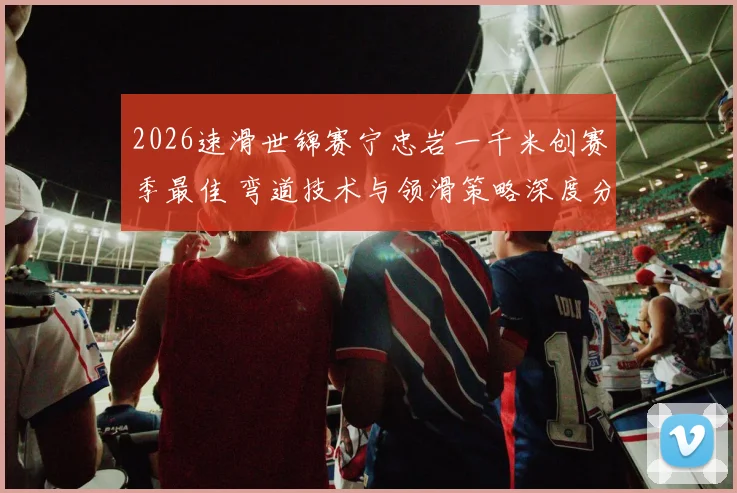2026速滑世锦赛宁忠岩一千米创赛季最佳 弯道技术与领滑策略深度分析