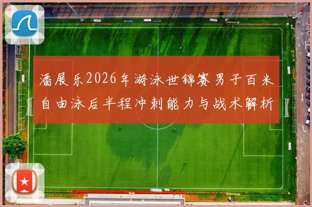 潘展乐2026年游泳世锦赛男子百米自由泳后半程冲刺能力与战术解析