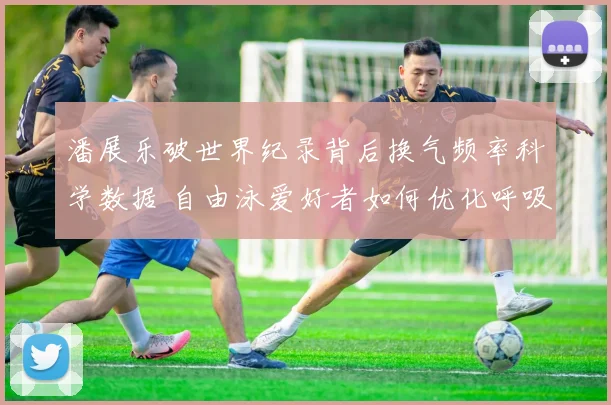 潘展乐破世界纪录背后换气频率科学数据 自由泳爱好者如何优化呼吸节奏