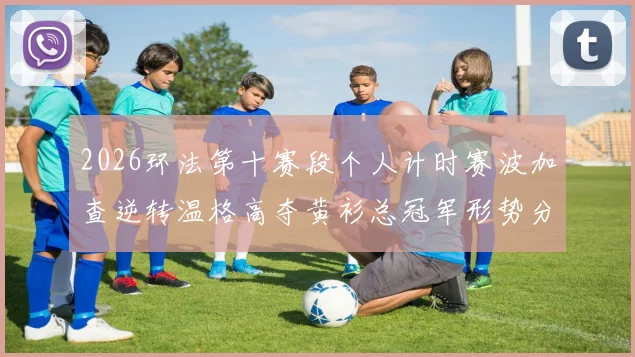 2026环法第十赛段个人计时赛波加查逆转温格高夺黄衫总冠军形势分析