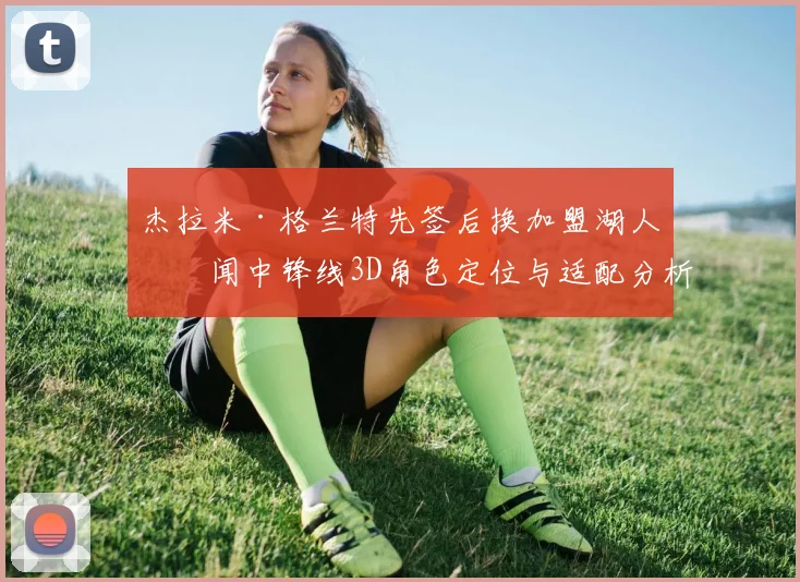 杰拉米·格兰特先签后换加盟湖人传闻中锋线3D角色定位与适配分析