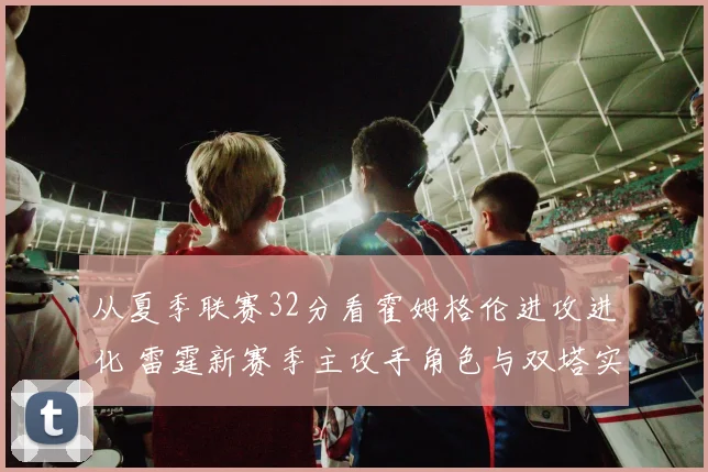从夏季联赛32分看霍姆格伦进攻进化 雷霆新赛季主攻手角色与双塔实验空间