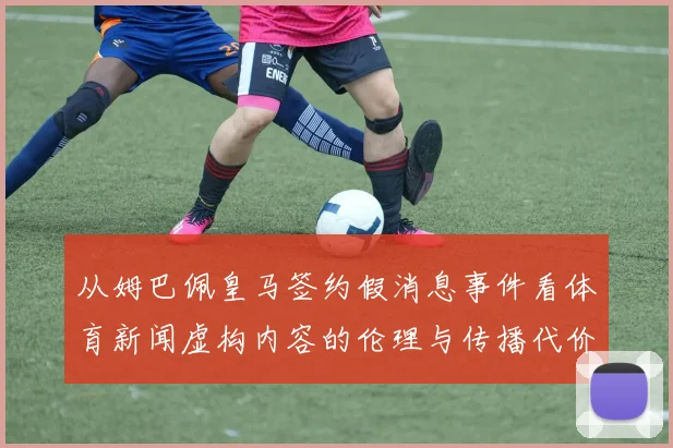 从姆巴佩皇马签约假消息事件看体育新闻虚构内容的伦理与传播代价