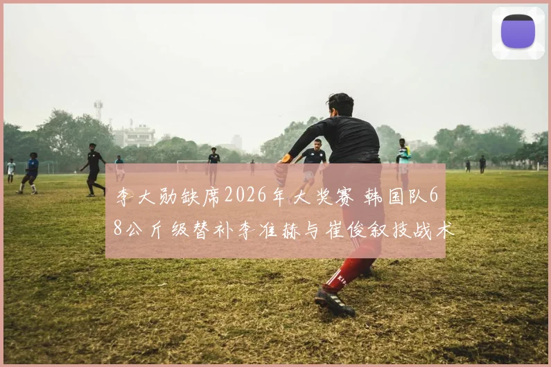 李大勋缺席2026年大奖赛 韩国队68公斤级替补李准赫与崔俊叙技战术对比