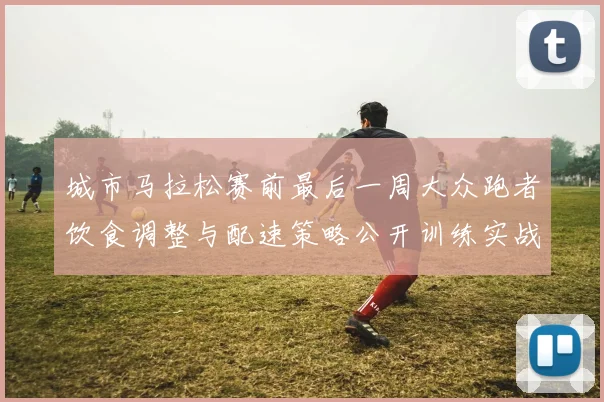 城市马拉松赛前最后一周大众跑者饮食调整与配速策略公开训练实战分析