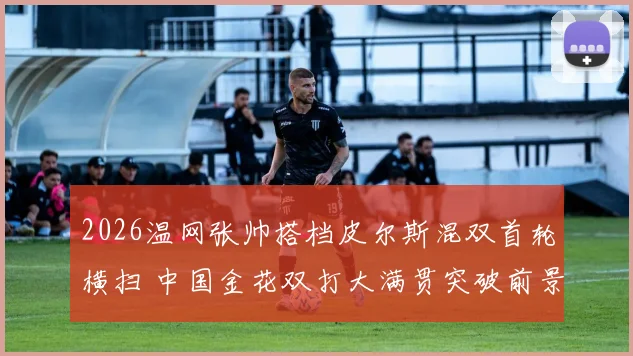 2026温网张帅搭档皮尔斯混双首轮横扫 中国金花双打大满贯突破前景解析