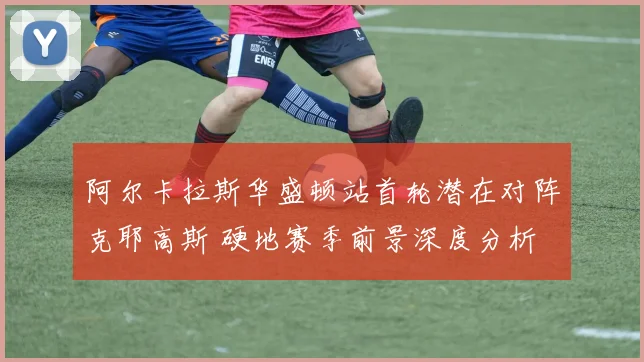阿尔卡拉斯华盛顿站首轮潜在对阵克耶高斯 硬地赛季前景深度分析