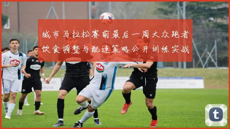 城市马拉松赛前最后一周大众跑者饮食调整与配速策略公开训练实战分析