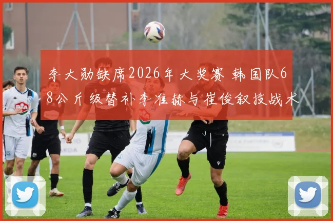 李大勋缺席2026年大奖赛 韩国队68公斤级替补李准赫与崔俊叙技战术对比