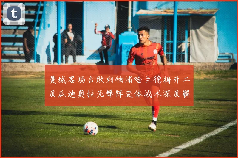 曼城客场击败利物浦哈兰德梅开二度瓜迪奥拉无锋阵变体战术深度解析