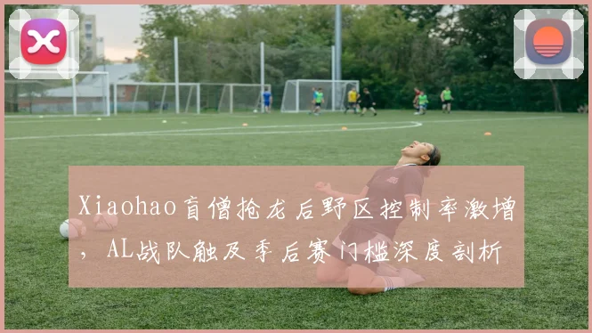 Xiaohao盲僧抢龙后野区控制率激增，AL战队触及季后赛门槛深度剖析