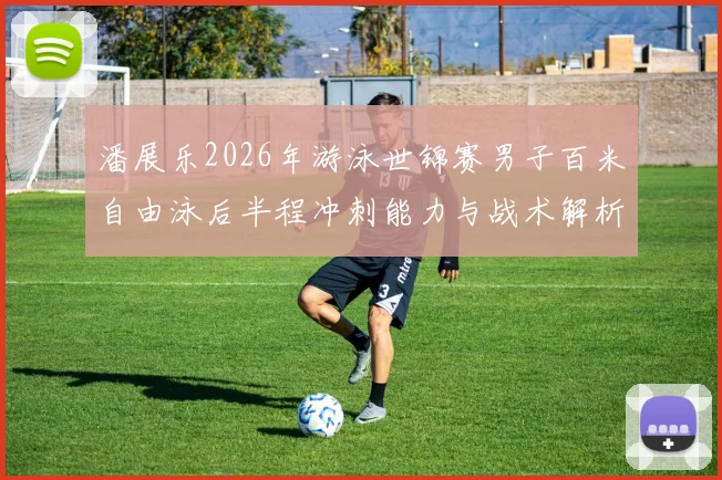 潘展乐2026年游泳世锦赛男子百米自由泳后半程冲刺能力与战术解析