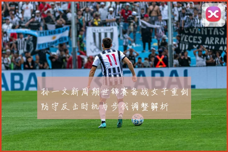 孙一文新周期世锦赛备战女子重剑防守反击时机与步伐调整解析